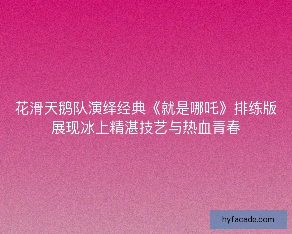 花滑天鹅队演绎经典《就是哪吒》排练版展现冰上精湛技艺与热血青春