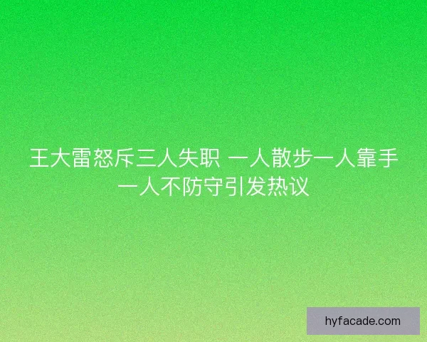 王大雷怒斥三人失职 一人散步一人靠手一人不防守引发热议