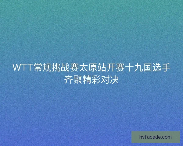 WTT常规挑战赛太原站开赛十九国选手齐聚精彩对决 WTT常规挑战赛太原站开赛十九国选手齐聚精彩对决