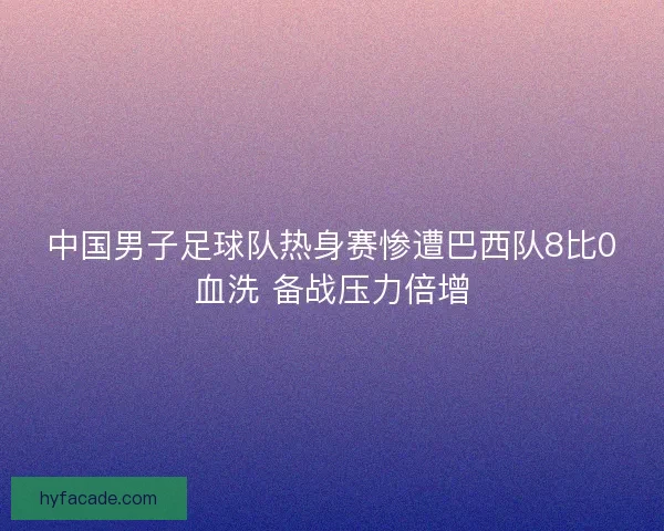 中国男子足球队热身赛惨遭巴西队8比0血洗 备战压力倍增 中国男子足球队热身赛惨遭巴西队8比0血洗 备战压力倍增