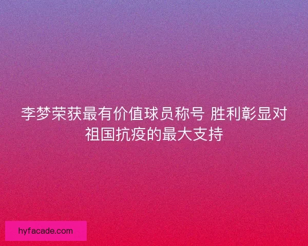 李梦荣获最有价值球员称号 胜利彰显对祖国抗疫的最大支持