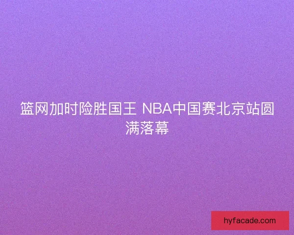 篮网加时险胜国王 NBA中国赛北京站圆满落幕