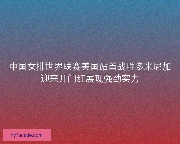 中国女排世界联赛美国站首战胜多米尼加迎来开门红展现强劲实力