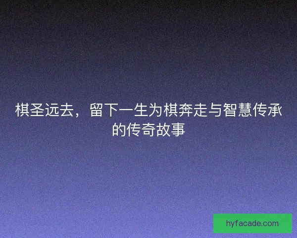 棋圣远去，留下一生为棋奔走与智慧传承的传奇故事