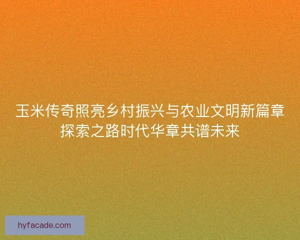 玉米传奇照亮乡村振兴与农业文明新篇章探索之路时代华章共谱未来 玉米传奇照亮乡村振兴与农业文明新篇章探索之路时代华章共谱未来