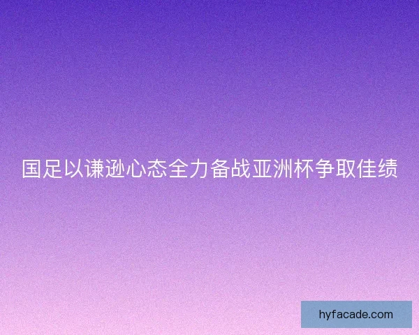 国足以谦逊心态全力备战亚洲杯争取佳绩 国足以谦逊心态全力备战亚洲杯争取佳绩