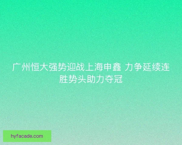 广州恒大强势迎战上海申鑫 力争延续连胜势头助力夺冠 广州恒大强势迎战上海申鑫 力争延续连胜势头助力夺冠