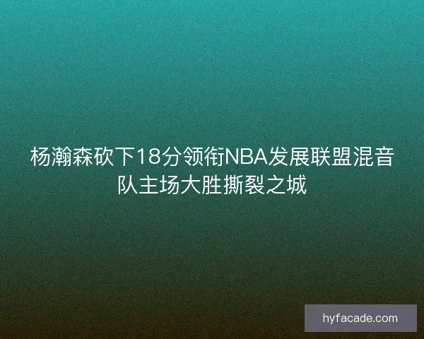 杨瀚森砍下18分领衔NBA发展联盟混音队主场大胜撕裂之城