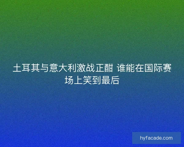 土耳其与意大利激战正酣 谁能在国际赛场上笑到最后