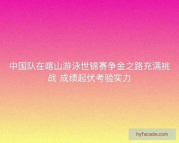 中国队在喀山游泳世锦赛争金之路充满挑战 成绩起伏考验实力 中国队在喀山游泳世锦赛争金之路充满挑战 成绩起伏考验实力