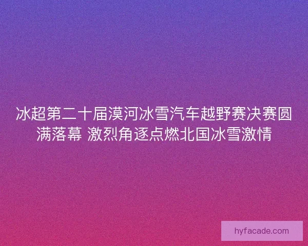 冰超第二十届漠河冰雪汽车越野赛决赛圆满落幕 激烈角逐点燃北国冰雪激情