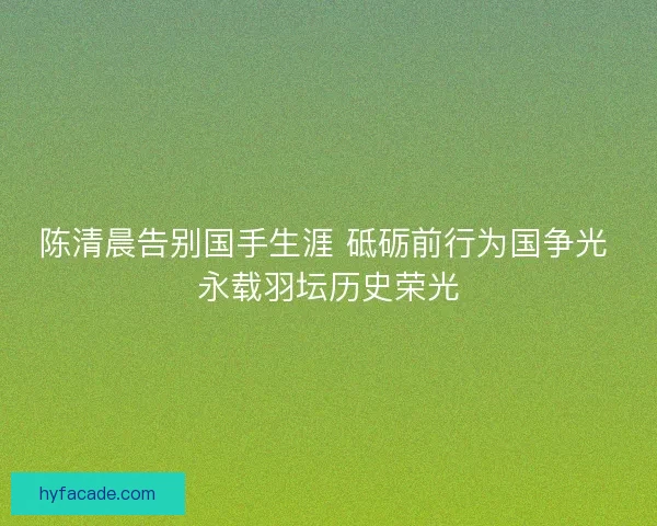 陈清晨告别国手生涯 砥砺前行为国争光 永载羽坛历史荣光
