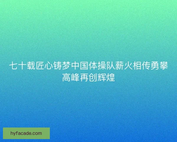 七十载匠心铸梦中国体操队薪火相传勇攀高峰再创辉煌 七十载匠心铸梦中国体操队薪火相传勇攀高峰再创辉煌